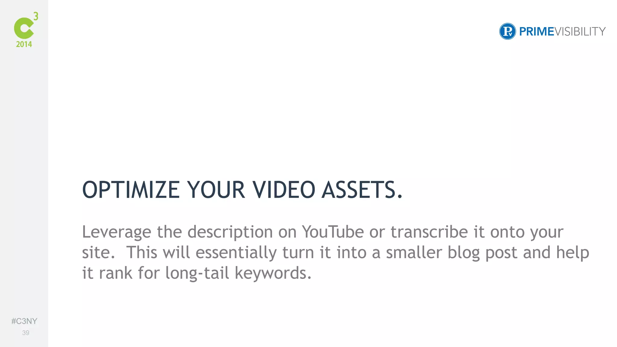 #C3NY 
39 
OPTIMIZE YOUR VIDEO ASSETS. 
Leverage the description on YouTube or transcribe it onto your 
site. This will essentially turn it into a smaller blog post and help 
it rank for long-tail keywords. 
 