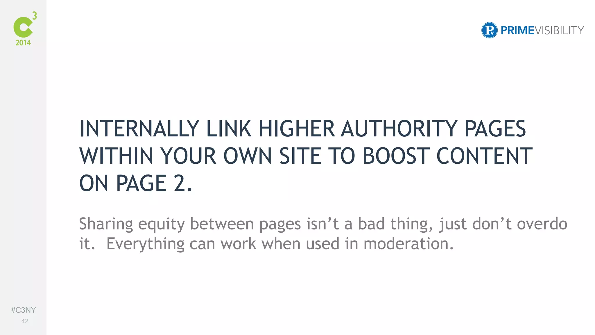 #C3NY 
42 
INTERNALLY LINK HIGHER AUTHORITY PAGES 
WITHIN YOUR OWN SITE TO BOOST CONTENT 
ON PAGE 2. 
Sharing equity between pages isn’t a bad thing, just don’t overdo 
it. Everything can work when used in moderation. 
 