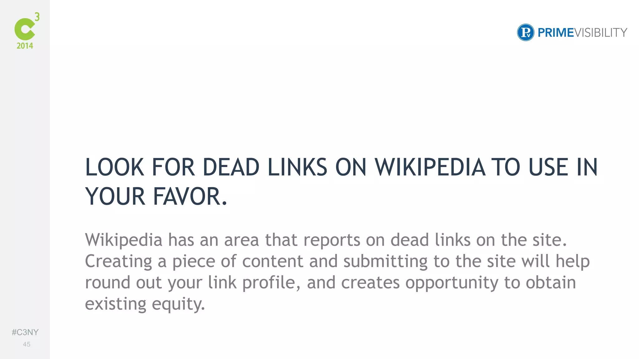 #C3NY 
45 
LOOK FOR DEAD LINKS ON WIKIPEDIA TO USE IN 
YOUR FAVOR. 
Wikipedia has an area that reports on dead links on the site. 
Creating a piece of content and submitting to the site will help 
round out your link profile, and creates opportunity to obtain 
existing equity. 
 