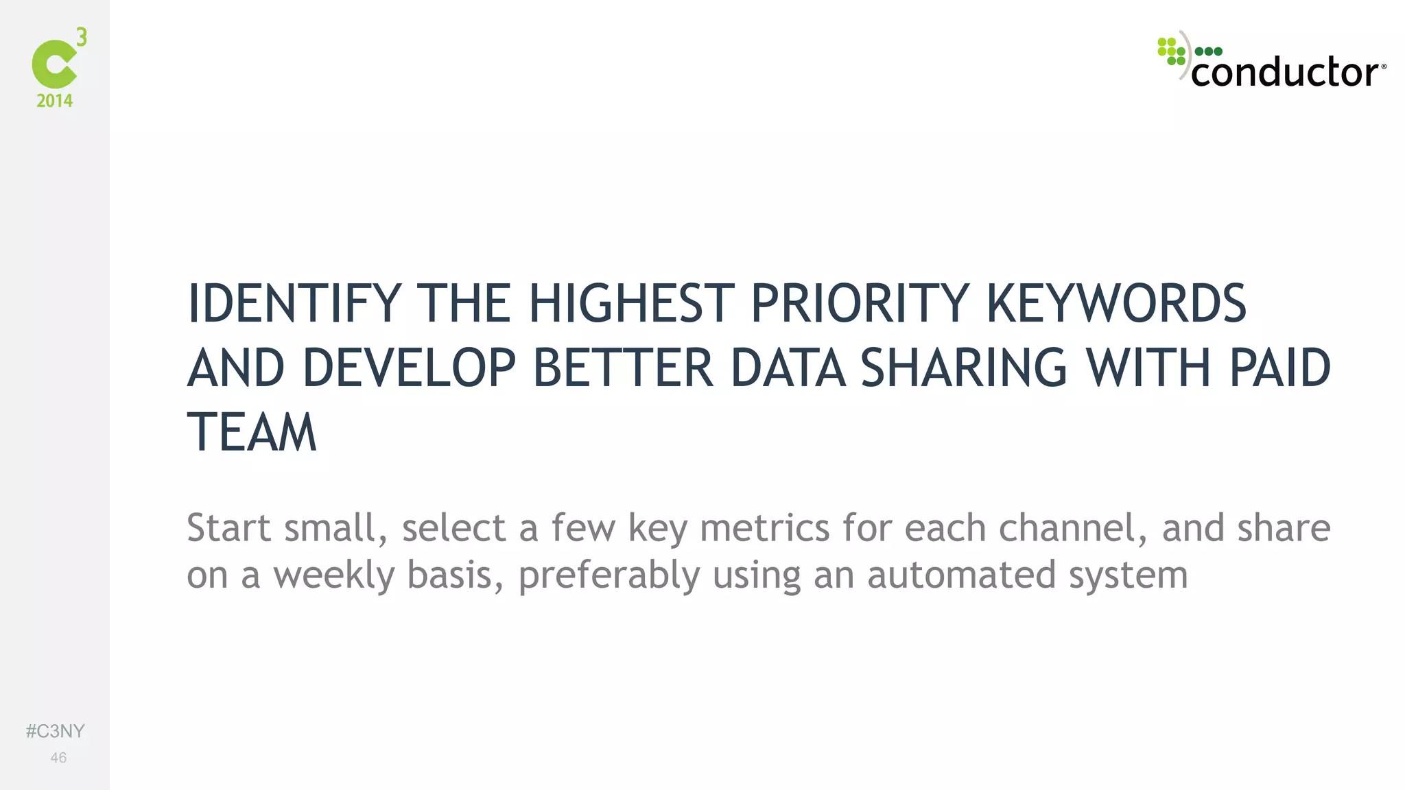 #C3NY 
46 
IDENTIFY THE HIGHEST PRIORITY KEYWORDS 
AND DEVELOP BETTER DATA SHARING WITH PAID 
TEAM 
Start small, select a few key metrics for each channel, and share 
on a weekly basis, preferably using an automated system 
 