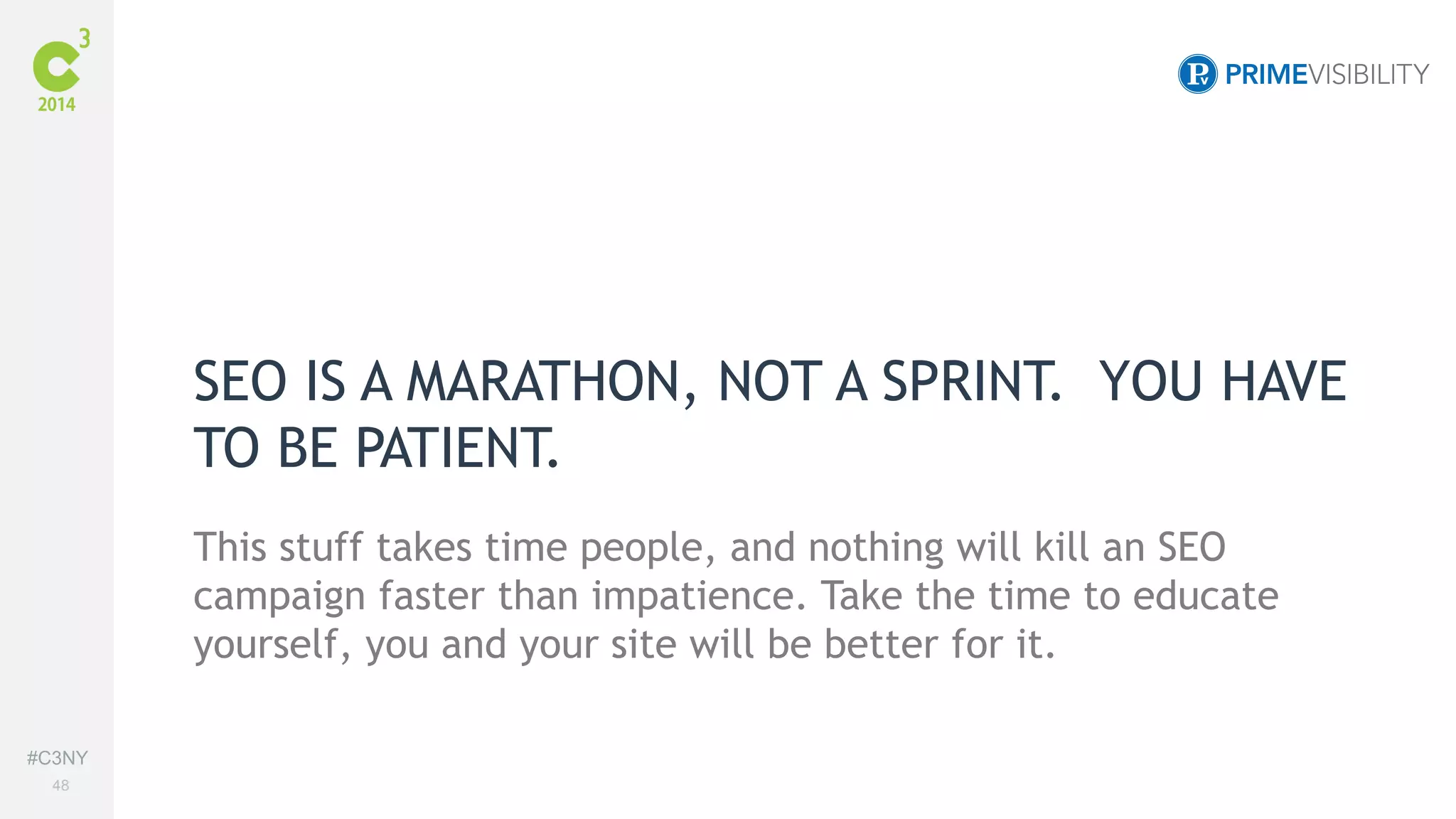 #C3NY 
48 
SEO IS A MARATHON, NOT A SPRINT. YOU HAVE 
TO BE PATIENT. 
This stuff takes time people, and nothing will kill an SEO 
campaign faster than impatience. Take the time to educate 
yourself, you and your site will be better for it. 
 