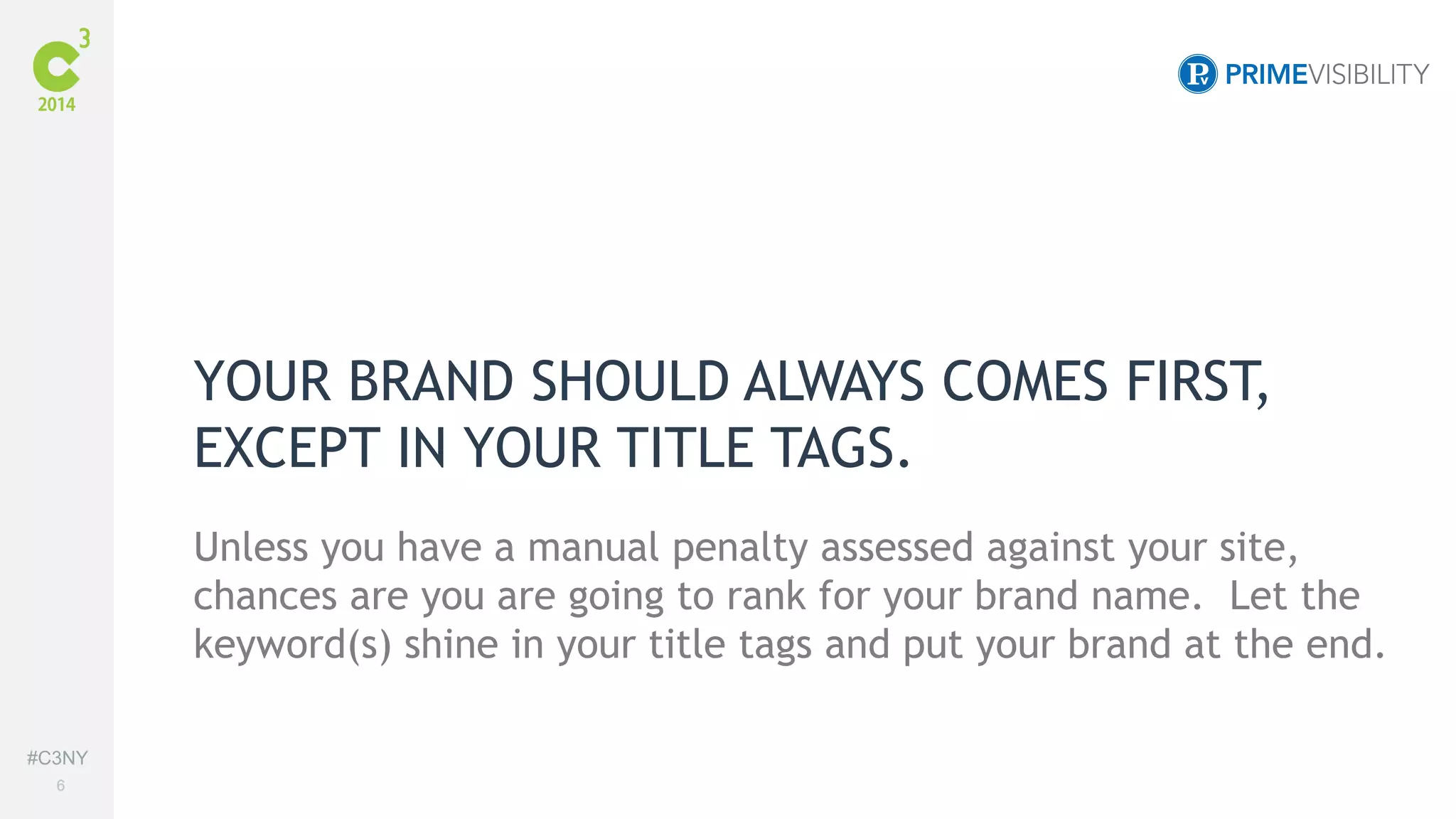 #C3NY 
6 
YOUR BRAND SHOULD ALWAYS COMES FIRST, 
EXCEPT IN YOUR TITLE TAGS. 
Unless you have a manual penalty assessed against your site, 
chances are you are going to rank for your brand name. Let the 
keyword(s) shine in your title tags and put your brand at the end. 
 