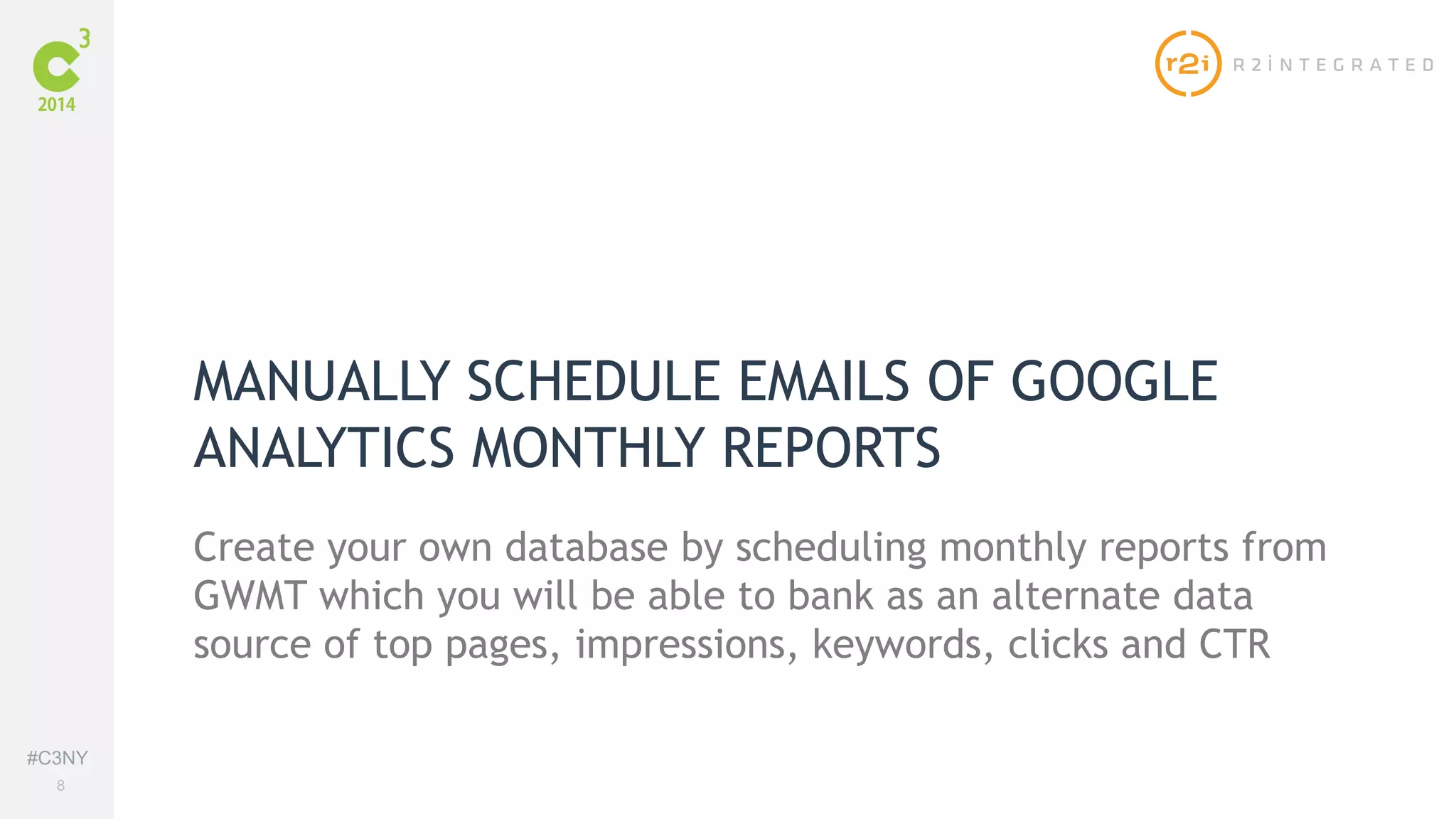 #C3NY 
8 
MANUALLY SCHEDULE EMAILS OF GOOGLE 
ANALYTICS MONTHLY REPORTS 
Create your own database by scheduling monthly reports from 
GWMT which you will be able to bank as an alternate data 
source of top pages, impressions, keywords, clicks and CTR 
 