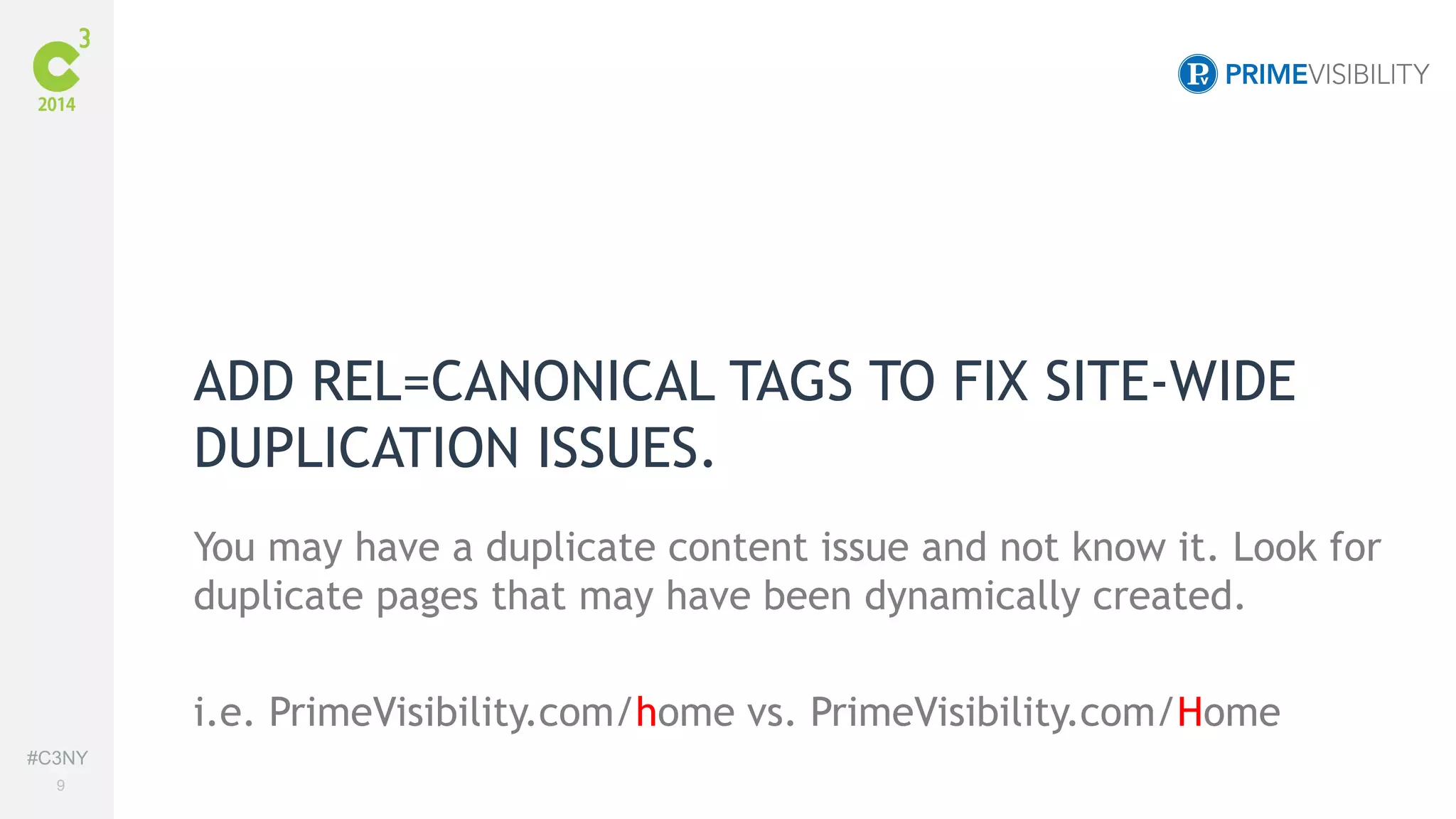 #C3NY 
9 
ADD REL=CANONICAL TAGS TO FIX SITE-WIDE 
DUPLICATION ISSUES. 
You may have a duplicate content issue and not know it. Look for 
duplicate pages that may have been dynamically created. 
i.e. PrimeVisibility.com/home vs. PrimeVisibility.com/Home 
 