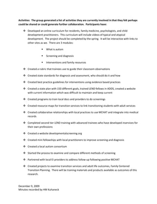 Activities: The group generated a list of activities they are currently involved in that they felt perhaps
could be shared or could generate further collaboration. Participants have:

     Developed an online curriculum for residents, family medicine, psychologists, and child
      development practitioners. This curriculum will include videos of typical and atypical
      development. The project should be completed by the spring. It will be interactive with links to
      other sites as we. There are 3 modules:

                       What is autism

                       Screening and diagnosis

                       Interventions and family resources

     Created a rubric that trainees use to guide their classroom observations

     Created state standards for diagnosis and assessment, who should do it and how

     Created best practice guidelines for interventions using evidence based practices

     Created a state plan with 150 different goals, trained LEND fellows in ADOS, created a website
      with current information which was difficult to maintain and keep current

     Created programs to train local docs and providers to do screenings

     Created resource maps for transition services to link transitioning students with adult services

     Created collaborative relationships with local practices to use MCHAT and integrate into medical
      records

     Completed second tier LEND training with advanced trainees who have developed inservices for
      their own professions

     Created a website developmentalscreening.org

     Created mini fellowships with local practitioners to improve screening and diagnosis

     Created a local autism consortium

     Started the process to examine and compare different methods of screening

     Partnered with local EI providers to address follow-up following positive MCHAT

     Created projects to examine transition services and adult life outcomes, Family Centered
      Transition Planning. There will be training materials and products available as outcomes of this
      research.



December 9, 2009
Minutes recorded by HM Kuhaneck
 