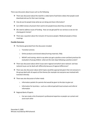There was discussion about issues such as the following:

     There was discussion about the need for a video bank of well done videos that people could
      download and use for their own trainings.

     How do we let people know what we are doing and share information?

     Can LEND trainees all present their work to let people know what they are doing?

     We need to address issues of funding. How can we get paid for our services so we are not
      chasing grant money?

     There was a question about the inclusion of insurance people / Medicaid people at these
      meetings

Possible Outcomes

     The themes generated from the discussion included

            o   Transition services

            o   Online products and shared videos/training materials, FAQs

            o   MCHAT and training- what to say when you get a positive screen and best practices for
                evaluation of young children- what are the next steps following a positive screen?

     There was discussion about which issues were regional and which were national- and how
      national issues can be dealt with differently because of regional differences?

     There was also discussion about which topics would be appropriate given that not everyone in
      the group dealt with all aspects of the themes (for example not everyone was involved with
      transition directly).

     There was also discussion of other needs

            o   Information packets for parents that would be given to the docs to give out

            o   Information for local docs – such as a referral pad with local contacts and referral
                information

     Regional Bank of Experts

            o   Can we create a list of everyone’s professional expertise so people can contact and
                assist each other




December 9, 2009
Minutes recorded by HM Kuhaneck
 