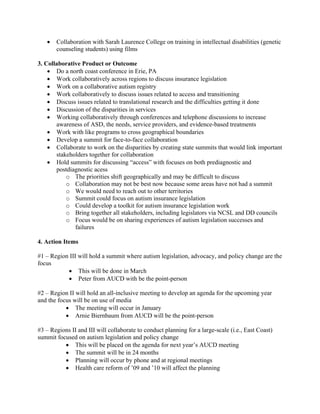•   Collaboration with Sarah Laurence College on training in intellectual disabilities (genetic
       counseling students) using films

3. Collaborative Product or Outcome
    • Do a north coast conference in Erie, PA
    • Work collaboratively across regions to discuss insurance legislation
    • Work on a collaborative autism registry
    • Work collaboratively to discuss issues related to access and transitioning
    • Discuss issues related to translational research and the difficulties getting it done
    • Discussion of the disparities in services
    • Working collaboratively through conferences and telephone discussions to increase
       awareness of ASD, the needs, service providers, and evidence-based treatments
    • Work with like programs to cross geographical boundaries
    • Develop a summit for face-to-face collaboration
    • Collaborate to work on the disparities by creating state summits that would link important
       stakeholders together for collaboration
    • Hold summits for discussing “access” with focuses on both prediagnostic and
       postdiagnostic acess
           o The priorities shift geographically and may be difficult to discuss
           o Collaboration may not be best now because some areas have not had a summit
           o We would need to reach out to other territories
           o Summit could focus on autism insurance legislation
           o Could develop a toolkit for autism insurance legislation work
           o Bring together all stakeholders, including legislators via NCSL and DD councils
           o Focus would be on sharing experiences of autism legislation successes and
              failures

4. Action Items

#1 – Region III will hold a summit where autism legislation, advocacy, and policy change are the
focus
           • This will be done in March
           • Peter from AUCD with be the point-person

#2 – Region II will hold an all-inclusive meeting to develop an agenda for the upcoming year
and the focus will be on use of media
           • The meeting will occur in January
           • Arnie Biernbaum from AUCD will be the point-person

#3 – Regions II and III will collaborate to conduct planning for a large-scale (i.e., East Coast)
summit focused on autism legislation and policy change
          • This will be placed on the agenda for next year’s AUCD meeting
          • The summit will be in 24 months
          • Planning will occur by phone and at regional meetings
          • Health care reform of ’09 and ’10 will affect the planning
 