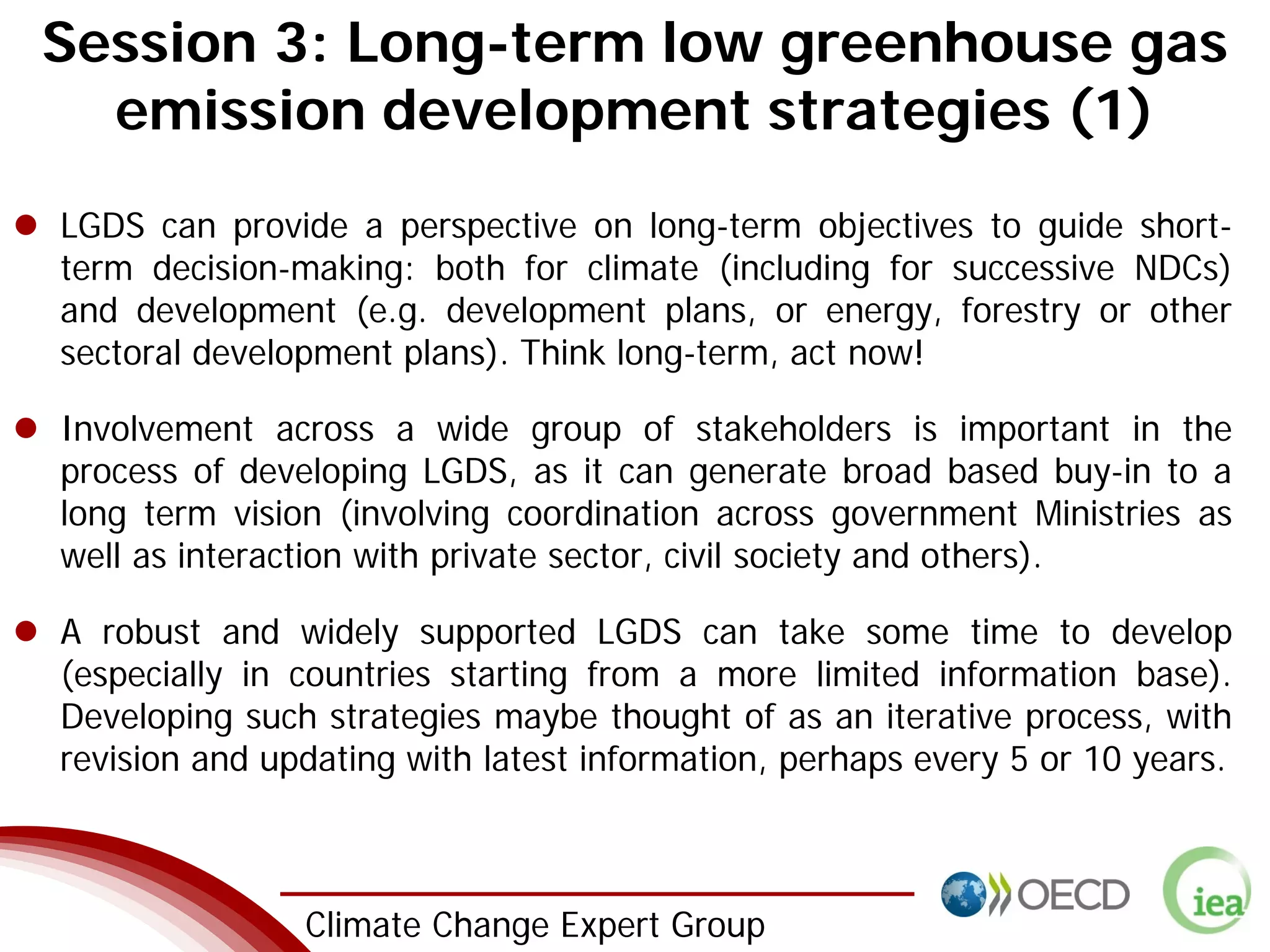 2 Climate Change Expert Group
Session 3: Long-term low greenhouse gas
emission development strategies (1)
LGDS can provide a perspective on long-term objectives to guide short-
term decision-making: both for climate (including for successive NDCs)
and development (e.g. development plans, or energy, forestry or other
sectoral development plans). Think long-term, act now!
Involvement across a wide group of stakeholders is important in the
process of developing LGDS, as it can generate broad based buy-in to a
long term vision (involving coordination across government Ministries as
well as interaction with private sector, civil society and others).
A robust and widely supported LGDS can take some time to develop
(especially in countries starting from a more limited information base).
Developing such strategies maybe thought of as an iterative process, with
revision and updating with latest information, perhaps every 5 or 10 years.