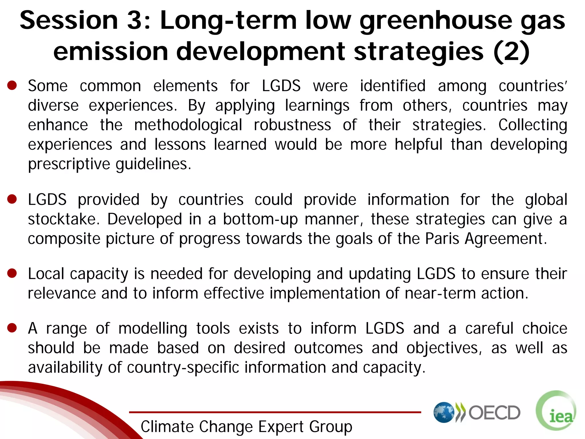 3 Climate Change Expert Group
Session 3: Long-term low greenhouse gas
emission development strategies (2)
Some common elements for LGDS were identified among countries’
diverse experiences. By applying learnings from others, countries may
enhance the methodological robustness of their strategies. Collecting
experiences and lessons learned would be more helpful than developing
prescriptive guidelines.
LGDS provided by countries could provide information for the global
stocktake. Developed in a bottom-up manner, these strategies can give a
composite picture of progress towards the goals of the Paris Agreement.
Local capacity is needed for developing and updating LGDS to ensure their
relevance and to inform effective implementation of near-term action.
A range of modelling tools exists to inform LGDS and a careful choice
should be made based on desired outcomes and objectives, as well as
availability of country-specific information and capacity.