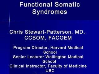 Functional Somatic
Syndromes
Chris Stewart-Patterson, MD,
CCBOM, FACOEM
Program Director, Harvard Medical
School
Senior Lecturer Wellington Medical
School
Clinical Instructor, Faculty of Medicine
UBC
 