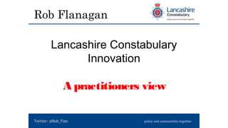 Rob Flanagan
Lancashire Constabulary
Innovation
A practitioners view
Twitter: @Rob_Flan
 