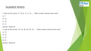 NUMBER SERIES
1.Look at this series: 7, 10, 8, 11, 9, 12, ... What number should come next?
A. 7
B. 10
C. 12
D. 13
Answer: Option B
2.Look at this series: 53, 53, 40, 40, 27, 27, ... What number should come next?
A. 12
B. 14
C. 27
D. 53
Answer: Option B
 