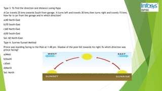 Type 3: To find the direction and distance (using Hypo
A Car travels 25 kms towards South from garage. It turns left and travels 30 kms,then turns right and travels 15 kms.
how far is car from the garage and in which direction?
a)40 North-East
b)70 South-East
c)60 North-East
d)50 South-East
Sol: 60 North-East
Type 4: Sunrise/Sunset Method
Prince was standing facing to the Pole at 1:48 pm. Shadow of the pole fell towards his right.To which direction was
prince facing?
a)West
b)South
c)East
d)North
Sol: North
 
