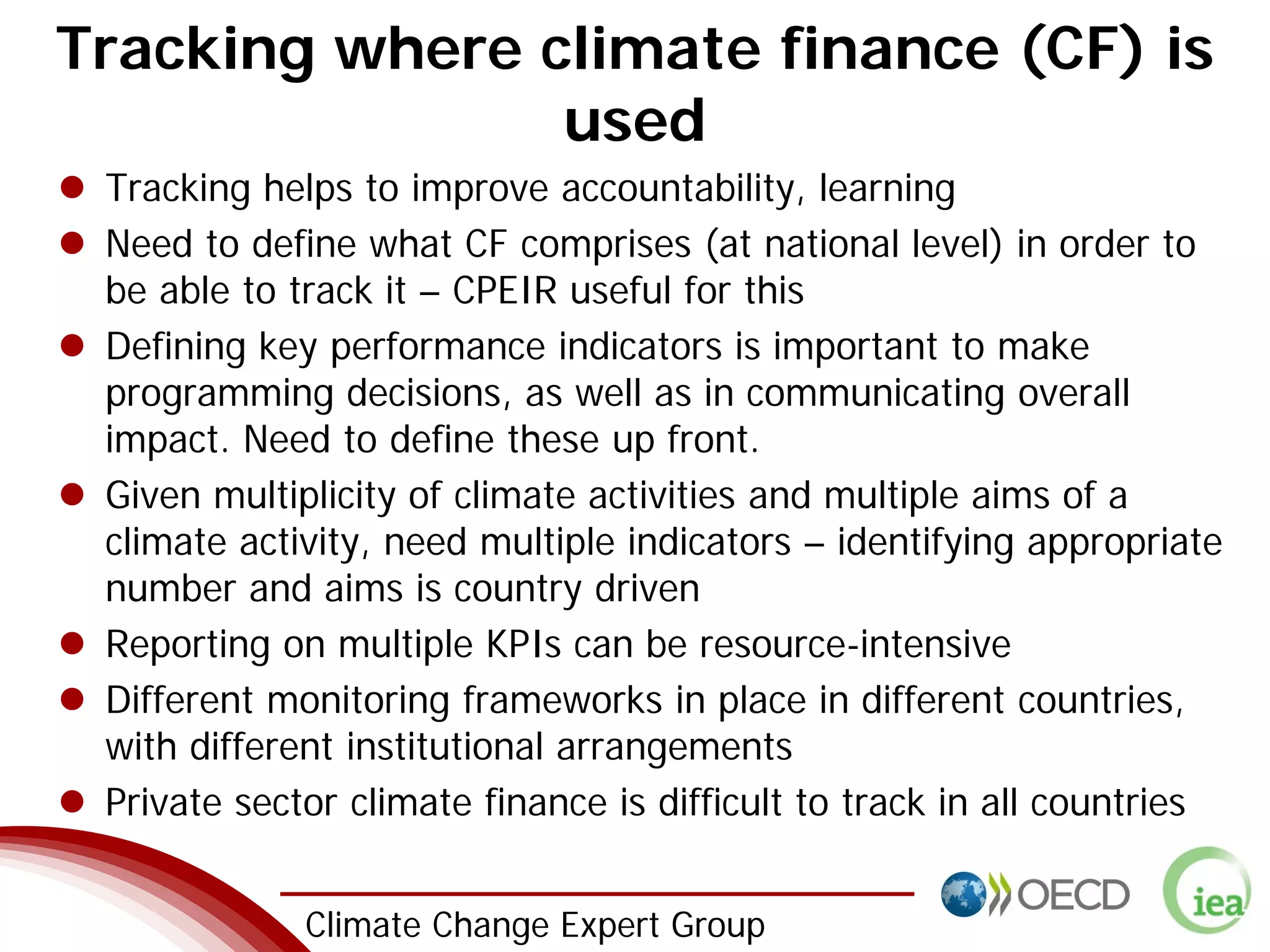 2 Climate Change Expert Group
Tracking where climate finance (CF) is
used
Tracking helps to improve accountability, learning
Need to define what CF comprises (at national level) in order to
be able to track it – CPEIR useful for this
Defining key performance indicators is important to make
programming decisions, as well as in communicating overall
impact. Need to define these up front.
Given multiplicity of climate activities and multiple aims of a
climate activity, need multiple indicators – identifying appropriate
number and aims is country driven
Reporting on multiple KPIs can be resource-intensive
Different monitoring frameworks in place in different countries,
with different institutional arrangements
Private sector climate finance is difficult to track in all countries