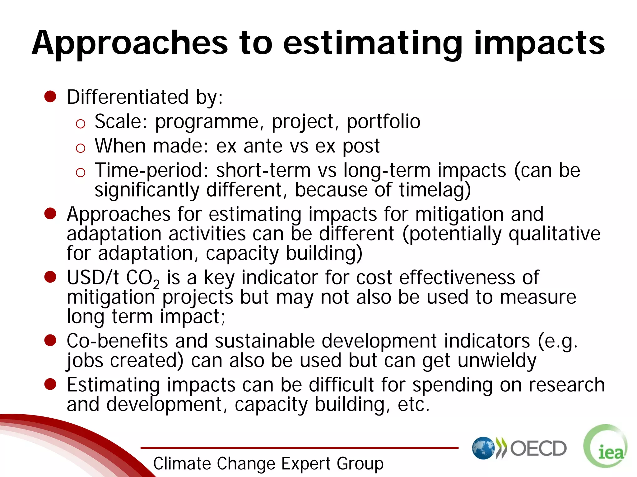 3 Climate Change Expert Group
Approaches to estimating impacts
Differentiated by:
o Scale: programme, project, portfolio
o When made: ex ante vs ex post
o Time-period: short-term vs long-term impacts (can be
significantly different, because of timelag)
Approaches for estimating impacts for mitigation and
adaptation activities can be different (potentially qualitative
for adaptation, capacity building)
USD/t CO2 is a key indicator for cost effectiveness of
mitigation projects but may not also be used to measure
long term impact;
Co-benefits and sustainable development indicators (e.g.
jobs created) can also be used but can get unwieldy
Estimating impacts can be difficult for spending on research
and development, capacity building, etc.