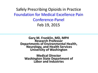 Safely Prescribing Opioids in Practice
Foundation for Medical Excellence Pain
Conference-Panel
Feb 19, 2015
Gary M. Franklin, MD, MPH
Research Professor
Departments of Environmental Health,
Neurology, and Health Services
University of Washington
Medical Director
Washington State Department of
Labor and Industries
 