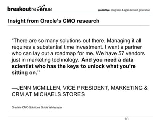 Insight from CMOs
 “There are so many solutions out there. Managing it all requires a
substantial time investment. I want a partner who can lay out a roadmap
for me. We have 57 vendors just in marketing technology. And you need a
data scientist who has the keys to unlock what you’re sitting on.”
—JENN MCMILLEN, VICE PRESIDENT, MARKETING & CRM AT
MICHAELS STORES
Oracle’s CMO Solutions Guide Whitepaper
 