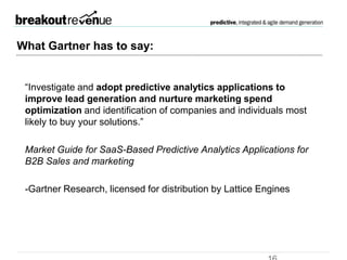 From Gartner
“Investigate and adopt predictive analytics applications to improve lead
generation and nurture marketing spend optimization and identification
of companies and individuals most likely to buy your solutions.”
Market Guide for SaaS-Based Predictive Analytics Applications for B2B
Sales and marketing
-Gartner Research, licensed for distribution by Lattice Engines
 