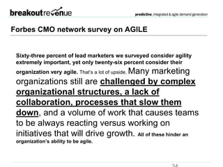 Forbes CMO network survey
Sixty-three percent of lead marketers we surveyed
consider agility extremely important, yet only
twenty-six percent consider their organization
very agile. That’s a lot of upside.
Many marketing organizations still are challenged by
complex organizational structures, a lack of
collaboration, processes that slow them down,
and a volume of work that causes teams to be always
reacting versus working on initiatives that will drive
growth. All of these hinder an organization’s ability
to be agile.
 