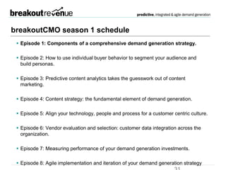 breakoutCMO season 1 schedule
 Episode 1: Components of a comprehensive demand generation strategy.
Up Next
 Episode 2: How to use individual buyer behavior to segment your audience
and build personas.
 Episode 3: Predictive content analytics takes the guesswork out of content
marketing.
 Episode 4: Content strategy: the fundamental element of demand generation.
 Episode 5: Align your technology, people and process for a customer centric
culture.
 Episode 6: Vendor evaluation and selection: customer data integration across the
organization.
 Episode 7: Measuring performance of your demand generation investments.
 Episode 8: Agile implementation and iteration of your demand generation strategy
 