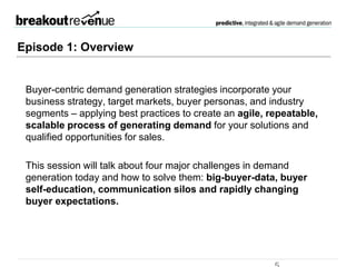 Episode 1: Overview
 Buyer-centric demand generation strategies incorporate your business
strategy, target markets, buyer personas, and industry segments –
applying best practices to create an agile, repeatable, scalable process of
generating demand for your solutions and qualified opportunities for sales.
 This session will talk about four major challenges in demand generation
today and how to solve them: big-buyer-data, buyer self-education,
communication silos and rapidly changing buyer expectations.
 