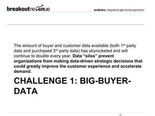 Challenge 1: Big-Buyer-
Data
The amount of buyer and customer data available (both 1st party
data and purchased 3rd party data) has skyrocketed and will
continue to double every year. Data “silos” prevent organizations
from making data-driven strategic decisions that could greatly
improve the customer experience and accelerate demand.
 