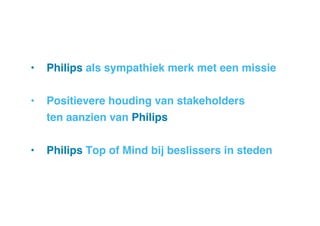 •  Philips als sympathiek merk met een missie!
•  Positievere houding van stakeholders!
!ten aanzien van Philips!
•  Philips Top of Mind bij beslissers in steden!

 