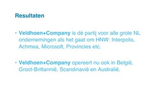 Resultaten!
•  Veldhoen+Company is dé partij voor alle grote NL
ondernemingen als het gaat om HNW: Interpolis,
Achmea, Microsoft, Provincies etc. "
•  Veldhoen+Company opereert nu ook in België,
Groot-Brittannië, Scandinavië en Australië. "

 