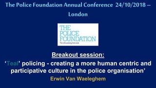 The PoliceFoundation Annual Conference 24/10/2018 –
London
Breakout session:
‘Teal’ policing - creating a more human centric and
participative culture in the police organisation’
Erwin Van Waeleghem
 