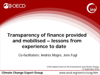 Climate Change Expert Group www.oecd.org/env/cc/ccxg.htm
Transparency of finance provided
and mobilised – lessons from
experience to date
Co-facilitators: Andrés Mogro, Jens Fugl
CCXG Global Forum on the Environment and Climate Change
14 September 2016
 
