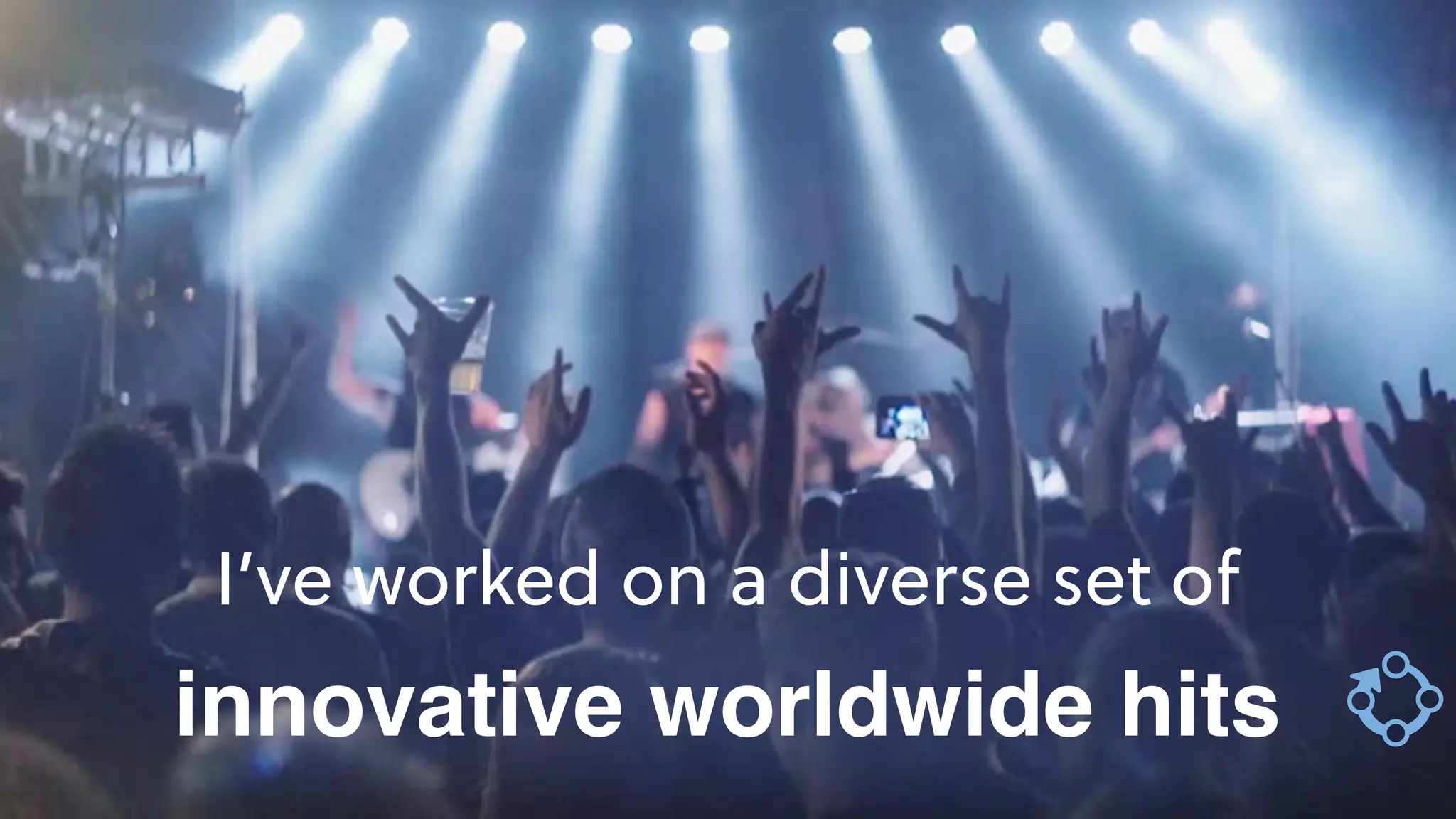 I’ve worked on a diverse set of
innovative worldwide hits
 