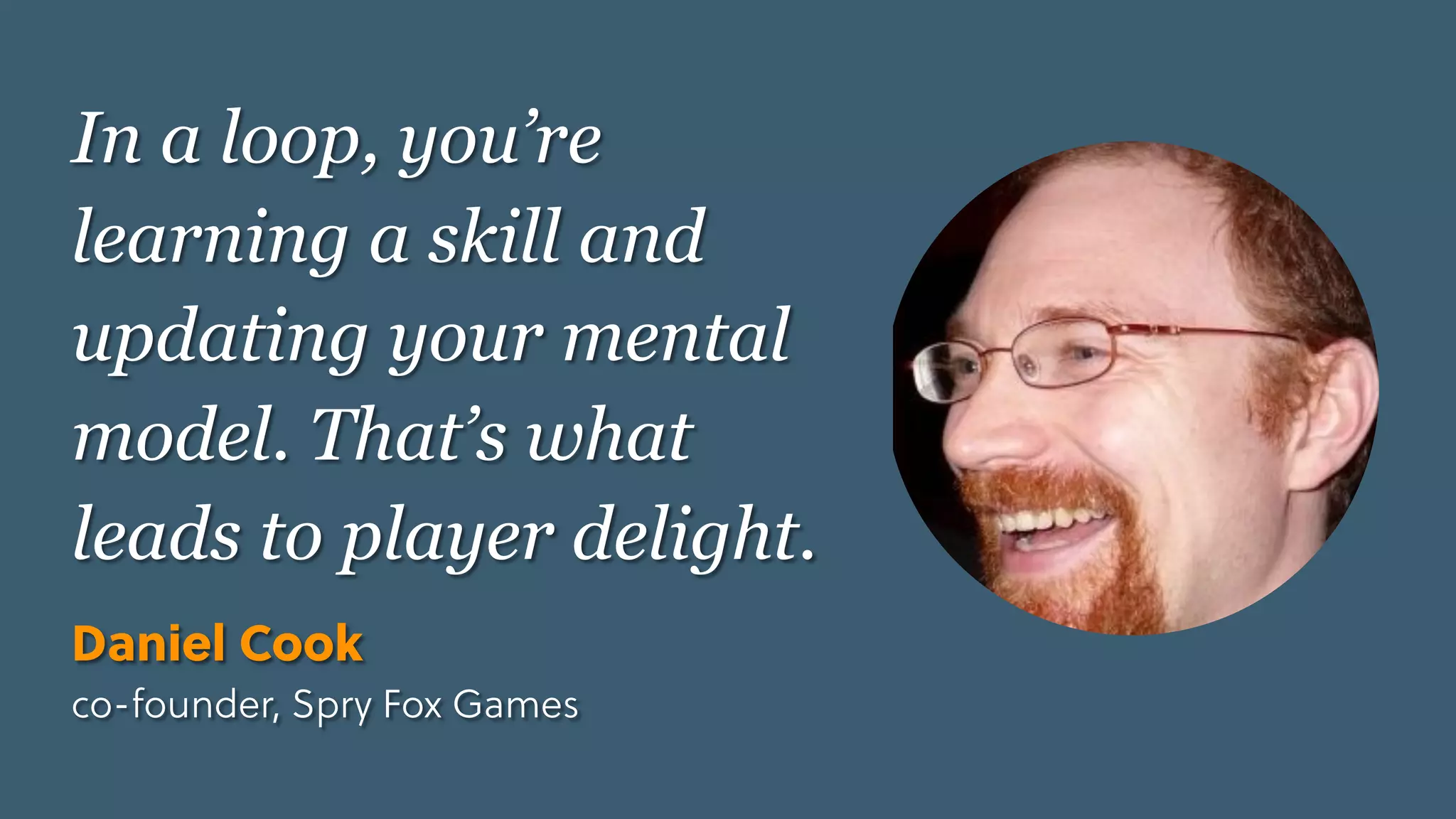 Game Thinking Quotes
In a loop, you’re
learning a skill and
updating your mental
model. That’s what
leads to player delight.
Daniel Cook
co-founder, Spry Fox Games
 