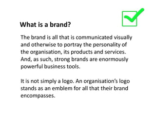What is a brand?
The brand is all that is communicated visually
and otherwise to portray the personality of
the organisation, its products and services.
And, as such, strong brands are enormously
powerful business tools.

It is not simply a logo. An organisation’s logo
stands as an emblem for all that their brand
encompasses.
 