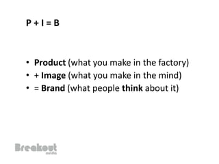 P+I=B


• Product (what you make in the factory)
• + Image (what you make in the mind)
• = Brand (what people think about it)
 