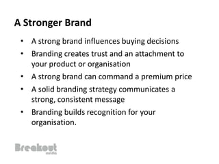 A Stronger Brand
 • A strong brand influences buying decisions
 • Branding creates trust and an attachment to
   your product or organisation
 • A strong brand can command a premium price
 • A solid branding strategy communicates a
   strong, consistent message
 • Branding builds recognition for your
   organisation.
 