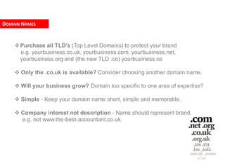 DOMAIN NAMES


     Purchase all TLD’s (Top Level Domains) to protect your brand
      e.g. yourbusiness.co.uk, yourbusiness.com, yourbusiness.net,
      yourbusiness.org and (the new TLD .co) yourbusiness.co

     Only the .co.uk is available? Consider choosing another domain name.

     Will your business grow? Domain too specific to one area of expertise?

     Simple - Keep your domain name short, simple and memorable.

     Company interest not description - Name should represent brand.
      e.g. not www.the-best-accountant.co.uk
 