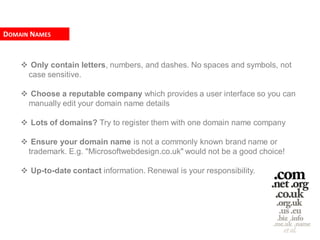 DOMAIN NAMES


     Only contain letters, numbers, and dashes. No spaces and symbols, not
     case sensitive.

     Choose a reputable company which provides a user interface so you can
     manually edit your domain name details

     Lots of domains? Try to register them with one domain name company

     Ensure your domain name is not a commonly known brand name or
     trademark. E.g. "Microsoftwebdesign.co.uk" would not be a good choice!

     Up-to-date contact information. Renewal is your responsibility.
 