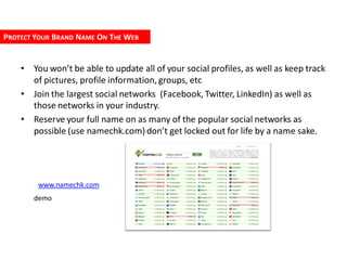 PROTECT YOUR BRAND NAME ON THE WEB


    • You won’t be able to update all of your social profiles, as well as keep track
      of pictures, profile information, groups, etc
    • Join the largest social networks (Facebook, Twitter, LinkedIn) as well as
      those networks in your industry.
    • Reserve your full name on as many of the popular social networks as
      possible (use namechk.com) don’t get locked out for life by a name sake.




        www.namechk.com
       demo
 