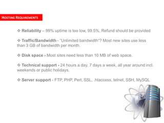 HOSTING REQUIREMENTS


         Reliability – 99% uptime is too low, 99.5%, Refund should be provided

         Traffic/Bandwidth - “Unlimited bandwidth“? Most new sites use less
        than 3 GB of bandwidth per month.

         Disk space - Most sites need less than 10 MB of web space.

         Technical support - 24 hours a day, 7 days a week, all year around incl.
        weekends or public holidays.

         Server support - FTP, PHP, Perl, SSL, .htaccess, telnet, SSH, MySQL
 