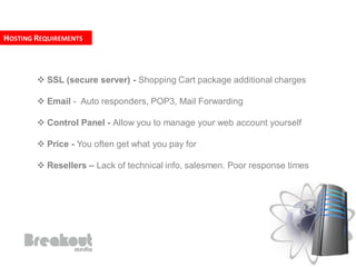 HOSTING REQUIREMENTS



         SSL (secure server) - Shopping Cart package additional charges

         Email - Auto responders, POP3, Mail Forwarding

         Control Panel - Allow you to manage your web account yourself

         Price - You often get what you pay for

         Resellers – Lack of technical info, salesmen. Poor response times
 