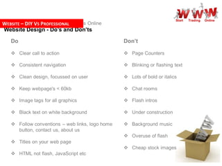 Start   Trading   Online
WEBSITE – DIY – S PROFESSIONAL
Step by Step V Getting Your Business Online
Website Design - Do’s and Don’ts

   Do                                            Don’t

    Clear call to action                         Page Counters

    Consistent navigation                        Blinking or flashing text

    Clean design, focussed on user               Lots of bold or italics

    Keep webpage's < 60kb                        Chat rooms

    Image tags for all graphics                  Flash intros

    Black text on white background               Under construction

    Follow conventions – web links, logo home    Background music
     button, contact us, about us
                                                  Overuse of flash
    Titles on your web page
                                                  Cheap stock images
    HTML not flash, JavaScript etc
 