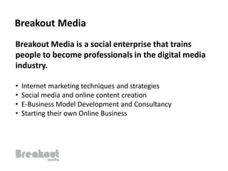 Breakout Media
Breakout Media is a social enterprise that trains
people to become professionals in the digital media
industry.

•   Internet marketing techniques and strategies
•   Social media and online content creation
•   E-Business Model Development and Consultancy
•   Starting their own Online Business
 