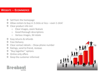 WEBSITE – ECOMMERCE

    Sell from the homepage
    Allow visitors to buy in 3 clicks or less – even 1 click!
    Clear product info incl.
      o Clear images, zoom feature
      o Good thorough descriptions
      o Various images, 3d rotate
      Easy returns & refunds
      Free Delivery
      Clear contact details – Show phone number
      Ratings, send to friend, reviews
      “Buy together” options
      Online only offers
      Keep the customer informed
 