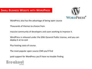SMALL BUSINESS WEBSITE WITH WORDPRESS


      WordPress also has the advantage of being open source

      Thousands of themes to choose from

      massive community of developers and users working to improve it.

      WordPress is released under the GNU General Public License, and you can
      deploy it at no cost

      Plus hosting costs of course.

      The most popular open source CMS you'll find

      paid support for WordPress you'll have no trouble finding
 
