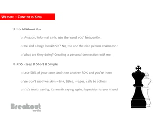 WEBSITE – CONTENT IS KING


       It's All About You

           o Amazon, informal style, use the word 'you' frequently.

           o Me and a huge bookstore? No, me and the nice person at Amazon!

           o What are they doing? Creating a personal connection with me

       KISS - Keep It Short & Simple

           o Lose 50% of your copy, and then another 50% and you’re there

           o We don’t read we skim – link, titles, images, calls to actions

           o If it’s worth saying, it's worth saying again, Repetition is your friend
 