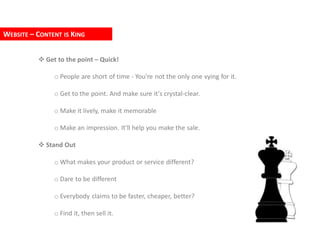 WEBSITE – CONTENT IS KING


           Get to the point – Quick!

               o People are short of time - You're not the only one vying for it.

               o Get to the point. And make sure it's crystal-clear.

               o Make it lively, make it memorable

               o Make an impression. It'll help you make the sale.

           Stand Out

               o What makes your product or service different?

               o Dare to be different

               o Everybody claims to be faster, cheaper, better?

               o Find it, then sell it.
 