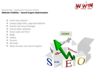 Start   Trading   Online
Step by Step – Getting Your Business Online
Website Visibility – Search Engine Optimisation


        Fresh new content
        Unique page titles, page descriptions
        Submit site map to Google
        Link to other websites
        Clean code and html
        Blogs
        Videos
        Forums
        No tricks
        Value to users not search engines
 