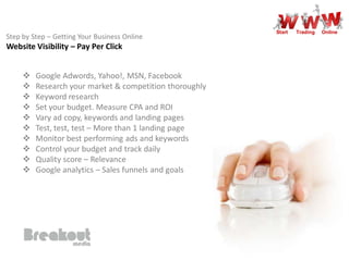 Start   Trading   Online
Step by Step – Getting Your Business Online
Website Visibility – Pay Per Click


        Google Adwords, Yahoo!, MSN, Facebook
        Research your market & competition thoroughly
        Keyword research
        Set your budget. Measure CPA and ROI
        Vary ad copy, keywords and landing pages
        Test, test, test – More than 1 landing page
        Monitor best performing ads and keywords
        Control your budget and track daily
        Quality score – Relevance
        Google analytics – Sales funnels and goals
 