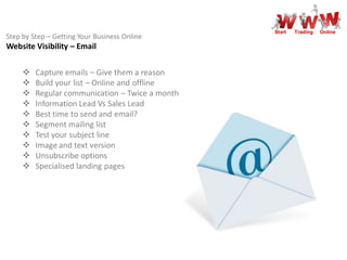 Start   Trading   Online
Step by Step – Getting Your Business Online
Website Visibility – Email


        Capture emails – Give them a reason
        Build your list – Online and offline
        Regular communication – Twice a month
        Information Lead Vs Sales Lead
        Best time to send and email?
        Segment mailing list
        Test your subject line
        Image and text version
        Unsubscribe options
        Specialised landing pages
 
