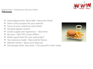 Start   Trading   Online
Step by Step – Getting Your Business Online
Takeaways


     Great Opportunity. Value Add = Recession Proof
     Have a clear purpose for your website.
     Focus on your customers and visitors
     Develop regular content
     Create a good user experience – Over time
     Be seen – SEO, PPC, Email, Offline
     Build a good team for your web project
     Your business model - Now and the future
     Monitor trends – Keep up or keep out
     Give people what they want – Put yourself in their shoes
 
